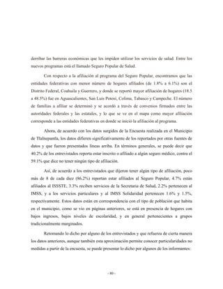 derribar las barreras económicas que les impiden utilizar los servicios de salud. Entre los
nuevos programas está el llamado Seguro Popular de Salud.

       Con respecto a la afiliación al programa del Seguro Popular, encontramos que las
entidades federativas con menor número de hogares afiliados (de 1.8% a 6.1%) son el
Distrito Federal, Coahuila y Guerrero, y donde se reportó mayor afiliación de hogares (18.5
a 48.5%) fue en Aguascalientes, San Luís Potosí, Colima, Tabasco y Campeche. El número
de familias a afiliar se determinó y se acordó a través de convenios firmados entre las
autoridades federales y las estatales, y lo que se ve en el mapa como mayor afiliación
corresponde a las entidades federativas en donde se inició la afiliación al programa.

       Ahora, de acuerdo con los datos surgidos de la Encuesta realizada en el Municipio
de Tlalnepantla, los datos difieren significativamente de los reportados por otras fuentes de
datos y que fueron presentados líneas arriba. En términos generales, se puede decir que
40.2% de los entrevistados reporta estar inscrito o afiliado a algún seguro médico, contra el
59.1% que dice no tener ningún tipo de afiliación.

       Así, de acuerdo a los entrevistados que dijeron tener algún tipo de afiliación, poco
más de 8 de cada diez (86.2%) reportan estar afiliados al Seguro Popular, 4.7% están
afiliados al ISSSTE, 3.3% reciben servicios de la Secretaria de Salud, 2.2% pertenecen al
IMSS, y a los servicios particulares y al IMSS Solidaridad pertenecen 1.6% y 1.5%,
respectivamente. Estos datos están en correspondencia con el tipo de población que habita
en el municipio, como se vio en páginas anteriores, se está en presencia de hogares con
bajos ingresos, bajos niveles de escolaridad, y en general pertenecientes a grupos
tradicionalmente marginados.

       Retomando lo dicho por alguno de los entrevistados y que refuerza de cierta manera
los datos anteriores, aunque también esta aproximación permite conocer particularidades no
medidas a partir de la encuesta, se puede presentar lo dicho por algunos de los informantes:




                                            - 80 -
 