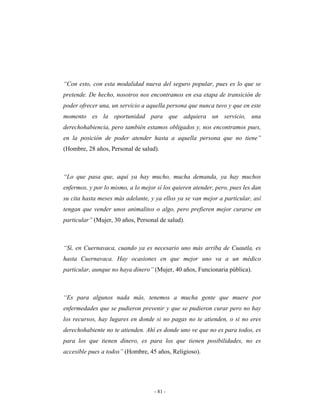 “Con esto, con esta modalidad nueva del seguro popular, pues es lo que se
pretende. De hecho, nosotros nos encontramos en esa etapa de transición de
poder ofrecer una, un servicio a aquella persona que nunca tuvo y que en este
momento es la oportunidad para que adquiera un servicio, una
derechohabiencia, pero también estamos obligados y, nos encontramos pues,
en la posición de poder atender hasta a aquella persona que no tiene”
(Hombre, 28 años, Personal de salud).



“Lo que pasa que, aquí ya hay mucho, mucha demanda, ya hay muchos
enfermos, y por lo mismo, a lo mejor sí los quieren atender, pero, pues les dan
su cita hasta meses más adelante, y ya ellos ya se van mejor a particular, así
tengan que vender unos animalitos o algo, pero prefieren mejor curarse en
particular” (Mujer, 30 años, Personal de salud).



“Sí, en Cuernavaca, cuando ya es necesario uno más arriba de Cuautla, es
hasta Cuernavaca. Hay ocasiones en que mejor uno va a un médico
particular, aunque no haya dinero” (Mujer, 40 años, Funcionaria pública).



“Es para algunos nada más, tenemos a mucha gente que muere por
enfermedades que se pudieron prevenir y que se pudieron curar pero no hay
los recursos, hay lugares en donde si no pagas no te atienden, o si no eres
derechohabiente no te atienden. Ahí es donde uno ve que no es para todos, es
para los que tienen dinero, es para los que tienen posibilidades, no es
accesible pues a todos” (Hombre, 45 años, Religioso).




                                    - 81 -
 