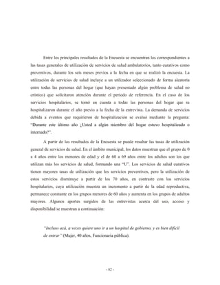Entre los principales resultados de la Encuesta se encuentran los correspondientes a
las tasas generales de utilización de servicios de salud ambulatorios, tanto curativos como
preventivos, durante los seis meses previos a la fecha en que se realizó la encuesta. La
utilización de servicios de salud incluye a un utilizador seleccionado de forma aleatoria
entre todas las personas del hogar (que hayan presentado algún problema de salud no
crónico) que solicitaron atención durante el periodo de referencia. En el caso de los
servicios hospitalarios, se tomó en cuenta a todas las personas del hogar que se
hospitalizaron durante el año previo a la fecha de la entrevista. La demanda de servicios
debida a eventos que requirieron de hospitalización se evaluó mediante la pregunta:
“Durante este último año ¿Usted a algún miembro del hogar estuvo hospitalizado o
internado?”.

       A partir de los resultados de la Encuesta se puede resaltar las tasas de utilización
general de servicios de salud. En el ámbito municipal, los datos muestran que el grupo de 0
a 4 años entre los menores de edad y el de 60 a 69 años entre los adultos son los que
utilizan más los servicios de salud, formando una “U”. Los servicios de salud curativos
tienen mayores tasas de utilización que los servicios preventivos, pero la utilización de
estos servicios disminuye a partir de los 70 años, en contraste con los servicios
hospitalarios, cuya utilización muestra un incremento a partir de la edad reproductiva,
permanece constante en los grupos menores de 60 años y aumenta en los grupos de adultos
mayores. Algunos aportes surgidos de las entrevistas acerca del uso, acceso y
disponibilidad se muestran a continuación:



       “Incluso acá, a veces quiere uno ir a un hospital de gobierno, y es bien difícil
       de entrar” (Mujer, 40 años, Funcionaria pública).




                                             - 82 -
 