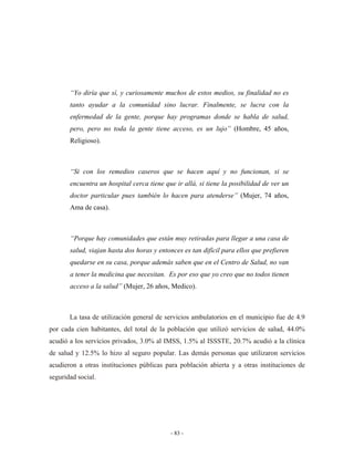 “Yo diría que sí, y curiosamente muchos de estos medios, su finalidad no es
       tanto ayudar a la comunidad sino lucrar. Finalmente, se lucra con la
       enfermedad de la gente, porque hay programas donde se habla de salud,
       pero, pero no toda la gente tiene acceso, es un lujo” (Hombre, 45 años,
       Religioso).



       “Si con los remedios caseros que se hacen aquí y no funcionan, si se
       encuentra un hospital cerca tiene que ir allá, si tiene la posibilidad de ver un
       doctor particular pues también lo hacen para atenderse” (Mujer, 74 años,
       Ama de casa).



       “Porque hay comunidades que están muy retiradas para llegar a una casa de
       salud, viajan hasta dos horas y entonces es tan difícil para ellos que prefieren
       quedarse en su casa, porque además saben que en el Centro de Salud, no van
       a tener la medicina que necesitan. Es por eso que yo creo que no todos tienen
       acceso a la salud” (Mujer, 26 años, Medico).



       La tasa de utilización general de servicios ambulatorios en el municipio fue de 4.9
por cada cien habitantes, del total de la población que utilizó servicios de salud, 44.0%
acudió a los servicios privados, 3.0% al IMSS, 1.5% al ISSSTE, 20.7% acudió a la clínica
de salud y 12.5% lo hizo al seguro popular. Las demás personas que utilizaron servicios
acudieron a otras instituciones públicas para población abierta y a otras instituciones de
seguridad social.




                                           - 83 -
 