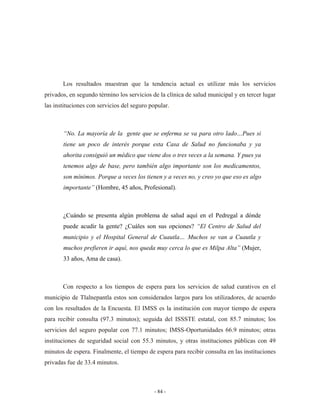 Los resultados muestran que la tendencia actual es utilizar más los servicios
privados, en segundo término los servicios de la clínica de salud municipal y en tercer lugar
las instituciones con servicios del seguro popular.



       “No. La mayoría de la gente que se enferma se va para otro lado…Pues si
       tiene un poco de interés porque esta Casa de Salud no funcionaba y ya
       ahorita consiguió un médico que viene dos o tres veces a la semana. Y pues ya
       tenemos algo de base, pero también algo importante son los medicamentos,
       son mínimos. Porque a veces los tienen y a veces no, y creo yo que eso es algo
       importante” (Hombre, 45 años, Profesional).



       ¿Cuándo se presenta algún problema de salud aquí en el Pedregal a dónde
       puede acudir la gente? ¿Cuáles son sus opciones? “El Centro de Salud del
       municipio y el Hospital General de Cuautla… Muchos se van a Cuautla y
       muchos prefieren ir aquí, nos queda muy cerca lo que es Milpa Alta” (Mujer,
       33 años, Ama de casa).



       Con respecto a los tiempos de espera para los servicios de salud curativos en el
municipio de Tlalnepantla estos son considerados largos para los utilizadores, de acuerdo
con los resultados de la Encuesta. El IMSS es la institución con mayor tiempo de espera
para recibir consulta (97.3 minutos); seguida del ISSSTE estatal, con 85.7 minutos; los
servicios del seguro popular con 77.1 minutos; IMSS-Oportunidades 66.9 minutos; otras
instituciones de seguridad social con 55.3 minutos, y otras instituciones públicas con 49
minutos de espera. Finalmente, el tiempo de espera para recibir consulta en las instituciones
privadas fue de 33.4 minutos.



                                            - 84 -
 