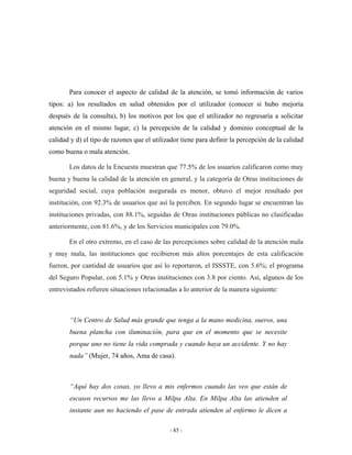 Para conocer el aspecto de calidad de la atención, se tomó información de varios
tipos: a) los resultados en salud obtenidos por el utilizador (conocer si hubo mejoría
después de la consulta), b) los motivos por los que el utilizador no regresaría a solicitar
atención en el mismo lugar, c) la percepción de la calidad y dominio conceptual de la
calidad y d) el tipo de razones que el utilizador tiene para definir la percepción de la calidad
como buena o mala atención.

       Los datos de la Encuesta muestran que 77.5% de los usuarios calificaron como muy
buena y buena la calidad de la atención en general, y la categoría de Otras instituciones de
seguridad social, cuya población asegurada es menor, obtuvo el mejor resultado por
institución, con 92.3% de usuarios que así la perciben. En segundo lugar se encuentran las
instituciones privadas, con 88.1%, seguidas de Otras instituciones públicas no clasificadas
anteriormente, con 81.6%, y de los Servicios municipales con 79.0%.

       En el otro extremo, en el caso de las percepciones sobre calidad de la atención mala
y muy mala, las instituciones que recibieron más altos porcentajes de esta calificación
fueron, por cantidad de usuarios que así lo reportaron, el ISSSTE, con 5.6%; el programa
del Seguro Popular, con 5.1% y Otras instituciones con 3.8 por ciento. Así, algunos de los
entrevistados refieren situaciones relacionadas a lo anterior de la manera siguiente:



       “Un Centro de Salud más grande que tenga a la mano medicina, sueros, una
       buena plancha con iluminación, para que en el momento que se necesite
       porque uno no tiene la vida comprada y cuando haya un accidente. Y no hay
       nada” (Mujer, 74 años, Ama de casa).



       “Aquí hay dos cosas, yo llevo a mis enfermos cuando las veo que están de
       escasos recursos me las llevo a Milpa Alta. En Milpa Alta las atienden al
       instante aun no haciendo el pase de entrada atienden al enfermo le dicen a

                                             - 85 -
 