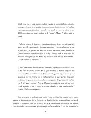 dónde pase, esa es otra, cuando se alivia si es parto normal indagan sus datos
       como por ejemplo si es casada, si tiene recursos, si tiene esposo y si trabaja
       cuanto gana para determinar cuanto les van a cobrar y cobran más o menos
       $800, pero si va una madre soltera no le cobran” (Mujer, 74 años, Ama de
       casa).



       “Hubo un cambio de doctores y ya están dando más fichas, porque hace seis
       meses no, sólo repartían diez fichas en la mañana y cuatro en la tarde, al que
       le tocó bien, y al que no, no. Sólo que un niño fuera muy grave. Ya hubo un
       cambio entonces reparten fichas de ocho a nueve, pero si por algo, los
       doctores salen pues ya no. Ahora hay doctores pero no hay medicamento”
       (Mujer, 33 años, Ama de casa).



       ¿Cómo calificaría el funcionamiento del seguro popular? “Hasta ahorita bien,
       si ha sido de mucha ayuda…En lo que nosotros lo hemos ocupado nos
       atendieron bien ya hasta nos dan el medicamento, pero sí hay personas que se
       quejan de que no siempre hay el medicamento, o a veces que los hospitales
       están muy ocupados, los mismos doctores se quejan de que hay más trabajo
       con lo del seguro popular. Pero se deben encargar de que haya más doctores
       y más espacios y que el gobierno destine más dinero para medicamentos”
       (Mujer, 33 años, Ama de casa).



      Con respecto a la utilización de los servicios hospitalarios durante los 12 meses
previos al levantamiento de la Encuesta, en la distribución porcentual por motivo de
atención, el porcentaje más alto (23.9%) fue el de tratamientos quirúrgicos. La segunda
causa fueron los tratamientos no quirúrgicos por enfermedad con 23.6%. Un tercer motivo

                                          - 86 -
 