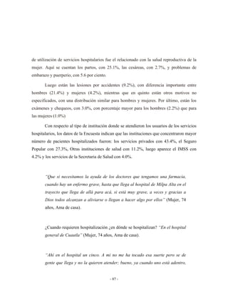de utilización de servicios hospitalarios fue el relacionado con la salud reproductiva de la
mujer. Aquí se cuentan los partos, con 25.1%, las cesáreas, con 2.7%, y problemas de
embarazo y puerperio, con 5.6 por ciento.

       Luego están las lesiones por accidentes (9.2%), con diferencia importante entre
hombres (21.4%) y mujeres (4.2%), mientras que en quinto están otros motivos no
especificados, con una distribución similar para hombres y mujeres. Por último, están los
exámenes y chequeos, con 3.0%, con porcentaje mayor para los hombres (2.2%) que para
las mujeres (1.0%)

       Con respecto al tipo de institución donde se atendieron los usuarios de los servicios
hospitalarios, los datos de la Encuesta indican que las instituciones que concentraron mayor
número de pacientes hospitalizados fueron: los servicios privados con 43.4%, el Seguro
Popular con 27.3%, Otras instituciones de salud con 11.2%, luego aparece el IMSS con
4.2% y los servicios de la Secretaria de Salud con 4.0%.



       “Que si necesitamos la ayuda de los doctores que tengamos una farmacia,
       cuando hay un enfermo grave, hasta que llega al hospital de Milpa Alta en el
       trayecto que llega de allá para acá, si está muy grave, a veces y gracias a
       Dios todos alcanzan a aliviarse o llegan a hacer algo por ellos” (Mujer, 74
       años, Ama de casa).



       ¿Cuando requieren hospitalización ¿en dónde se hospitalizan? “En el hospital
       general de Cuautla” (Mujer, 74 años, Ama de casa).



       “Ahí en el hospital un cinco. A mi no me ha tocado esa suerte pero se de
       gente que llega y no la quieren atender; bueno, ya cuando uno está adentro,


                                            - 87 -
 