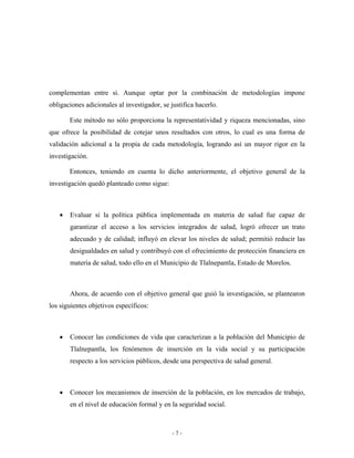 complementan entre si. Aunque optar por la combinación de metodologías impone
obligaciones adicionales al investigador, se justifica hacerlo.

       Este método no sólo proporciona la representatividad y riqueza mencionadas, sino
que ofrece la posibilidad de cotejar unos resultados con otros, lo cual es una forma de
validación adicional a la propia de cada metodología, logrando así un mayor rigor en la
investigación.

       Entonces, teniendo en cuenta lo dicho anteriormente, el objetivo general de la
investigación quedó planteado como sigue:



   •   Evaluar si la política pública implementada en materia de salud fue capaz de
       garantizar el acceso a los servicios integrados de salud, logró ofrecer un trato
       adecuado y de calidad; influyó en elevar los niveles de salud; permitió reducir las
       desigualdades en salud y contribuyó con el ofrecimiento de protección financiera en
       materia de salud, todo ello en el Municipio de Tlalnepantla, Estado de Morelos.



       Ahora, de acuerdo con el objetivo general que guió la investigación, se plantearon
los siguientes objetivos específicos:



   •   Conocer las condiciones de vida que caracterizan a la población del Municipio de
       Tlalnepantla, los fenómenos de inserción en la vida social y su participación
       respecto a los servicios públicos, desde una perspectiva de salud general.



   •   Conocer los mecanismos de inserción de la población, en los mercados de trabajo,
       en el nivel de educación formal y en la seguridad social.



                                              -7-
 