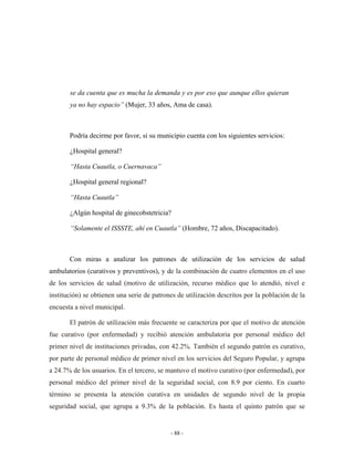 se da cuenta que es mucha la demanda y es por eso que aunque ellos quieran
       ya no hay espacio” (Mujer, 33 años, Ama de casa).



       Podría decirme por favor, si su municipio cuenta con los siguientes servicios:

       ¿Hospital general?

       “Hasta Cuautla, o Cuernavaca”

       ¿Hospital general regional?

       “Hasta Cuautla”

       ¿Algún hospital de ginecobstetricia?

       “Solamente el ISSSTE, ahí en Cuautla” (Hombre, 72 años, Discapacitado).



       Con miras a analizar los patrones de utilización de los servicios de salud
ambulatorios (curativos y preventivos), y de la combinación de cuatro elementos en el uso
de los servicios de salud (motivo de utilización, recurso médico que lo atendió, nivel e
institución) se obtienen una serie de patrones de utilización descritos por la población de la
encuesta a nivel municipal.

       El patrón de utilización más frecuente se caracteriza por que el motivo de atención
fue curativo (por enfermedad) y recibió atención ambulatoria por personal médico del
primer nivel de instituciones privadas, con 42.2%. También el segundo patrón es curativo,
por parte de personal médico de primer nivel en los servicios del Seguro Popular, y agrupa
a 24.7% de los usuarios. En el tercero, se mantuvo el motivo curativo (por enfermedad), por
personal médico del primer nivel de la seguridad social, con 8.9 por ciento. En cuarto
término se presenta la atención curativa en unidades de segundo nivel de la propia
seguridad social, que agrupa a 9.3% de la población. Es hasta el quinto patrón que se


                                            - 88 -
 