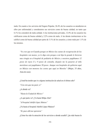 mala. En cuanto a los servicios del Seguro Popular, 26.4% de los usuarios se atendieron en
ellos por enfermedad y consideraron sus servicios como de buena calidad, en tanto que
6.1% los consideró de mala calidad. A las instituciones privadas, 12.4% de los usuarios las
calificaron como de buena calidad y 2.2% como de mala. A las demás instituciones se les
calificó como de buena calidad por parte de 3.1% de los usuarios y como mala por 1.1% de
los mismos.



       “Yo creo que en Cuautla porque en México las cuotas de recuperación de los
       hospitales son menos, yo le digo esto porque a mi hija la grande le hicieron
       una cirugía en el hospital de pediatría de México y nosotros pagábamos 12
       pesos de rayos X y 9 pesos de consulta, después me la pasaron al niño
       morelense acá pagábamos 50 pesos. Aunque son hospitales de gobierno aquí
       en México son menores los costos que aquí en Morelos” (Mujer, 33 años,
       Ama de casa).



       ¿Usted ha tenido que ir a alguna institución de salud en el último año?

       “Con esto que me pasó, sí”

       ¿A dónde va?

       “Hasta la Ciudad de México”

       ¿A qué parte va? ¿Va hasta Milpa Alta?

       “Al hospital Adolfo López Mateos”

       ¿Va hasta el hospital Adolfo López Mateos?

       “Sí, pues allá me operaron”

       ¿Cómo ha sido la atención de los servicios a donde acudió? ¿ha sido buena la


                                           - 90 -
 
