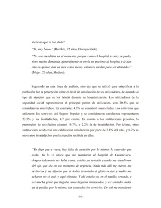 atención que le han dado?

       “Sí, muy buena” (Hombre, 72 años, Discapacitado).

       “No son atendidos en el momento, porque como el hospital es muy pequeño,
       tiene mucha demanda, generalmente se envía un paciente al hospital y le dan
       cita en quince días un mes o dos meses, entonces tardan para ser atendidos”
       (Mujer, 26 años, Medico).



       Siguiendo en esta línea de análisis, otro eje que se utilizó para estratificar a la
población fue la percepción sobre el nivel de satisfacción de los utilizadores, de acuerdo al
tipo de atención que se les brindó durante su hospitalización. Los utilizadores de la
seguridad social representaron el principal patrón de utilización, con 20.3% que se
consideraron satisfechos. En contraste, 4.3% se consideró insatisfecho. Los enfermos que
utilizaron los servicios del Seguro Popular y se consideraron satisfechos representaron
23.5% y los insatisfechos, 4.7 por ciento. En cuanto a las instituciones privadas, la
proporción de satisfechos alcanzó 18.7%, y 2.2% la de insatisfechos. Por último, otras
instituciones recibieron una calificación satisfactoria por parte de 2.8% del total, y 0.7% se
mostraron insatisfechos con la atención recibida en ellas.



       “Yo digo que a veces, hay falta de atención por lo mismo, lo saturado que
       están. Yo lo vi ahora que me mandaron al hospital de Cuernavaca,
       desgraciadamente no hubo cama, estaba yo sentado cuando me atendieron
       del ojo, que iba en ese momento de urgencia. Nada más allí me vieron, me
       revisaron y me dijeron que se había reventado el globo ocular y medio me
       echaron no sé qué, y aquí siéntate. Y ahí estaba yo, en el pasillo, sentado, y
       así mucha gente que llegaba, unos llegaron balaceados, y así sentados todos
       en el pasillo, por lo mismo, tan saturados los servicios. De ahí me mandaron

                                            - 91 -
 