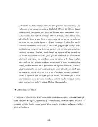 a Cuautla, no había médico para que me operaran inmediatamente. Me
       valoraron y me mandaron hasta la Ciudad de México. En México, llegué
       igualmente de emergencia, pues hasta que haya un lugarcito para que entres.
       Estuve cuatro días, llegué el domingo, estuve el domingo, lunes, martes, hasta
       el miércoles como a esta hora, y eso porque ya me quería yo salir, me
       metieron de emergencia. Entonces, desgraciadamente, le digo, hay mucha
       demanda de enfermo, uno a veces, lo toma a mal, porque digo, si vengo a una
       institución de gobierno, me deben de atender, pero no sabe uno también lo
       saturado que están. También cuando llegué, me sentaron ahí en una silla en
       lo que se desocupaba una cama, para que me atendieran, ya en cuanto se
       desocupó una cama, me mandaron para la cama, y le digo, estaban
       esperando, no pues mañana te operas, no pues ya en la tarde, no pues pasó la
       tarde, yo creo mañana, hasta que hubiera un espacio, porque no lo había,
       desgraciadamente, los cuatro días estuve sin tomar alimento con tal de que
       me operaran, porque digo, no vaya a ser el pretexto, no pues ya comiste,
       ahora te aguantas. Por eso digo, que son buenos, únicamente que sí están
       muy saturados, ahora que voy a consulta, a revisión, me doy cuenta de cuánta
       gente está ahí esperando” (Hombre, 72 años, Discapacitado).


VI. Consideraciones finales


El campo de la salud no deja de ser una realidad sumamente compleja en la medida en que
reúne elementos biológicos, económicos y socioculturales; siendo el espacio en donde se
conjugan políticas (tanto a nivel macro como micro), creencias, tradiciones, tabúes y
prácticas familiares.




                                          - 92 -
 