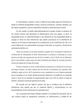 La salud aparece, entonces, como el reflejo de una amplia gama de situaciones en
donde se combinan desigualdades sociales, carencias económicas, variantes culturales, uso
del espacio geográfico y recursos disponibles (naturales y materiales) para la salud.

       En este sentido, el estado salud-enfermedad de los grupos sociales es producto de
los mismos factores que determinan la diferenciación entre esos grupos, es decir, la
desigualdad social. La salud-enfermedad es una dimensión de esta desigualdad donde se
conjuga el efecto de otras dimensiones que pueden reconocerse en la distribución de
ingresos, en las formas de participación en la producción, en las condiciones de vida, en el
acceso diferencial a las oportunidades de progreso individual, en el grado y orientación de
participación política, etc.

       Ahora, de acuerdo con los datos generales surgidos de la investigación realizada en
el Municipio de Tlalnepantla, lo dicho anteriormente se corrobora, el municipio es el que
presenta el índice de marginación más alto de la entidad y solo el 40.0% de sus habitantes
tiene o está afiliado a algún seguro de salud, ubicándolo por debajo de la media nacional e
incluso por debajo de la media del Estado.

       Si bien lo anterior es cierto, se debe destacar la presencia en el lugar de los servicios
del Seguro Popular, los datos indican que del total de los habitantes que reportan están
afiliados a algún servicio, 86.2% pertenecen a este, cumpliendo así con el objetivo principal
que se perseguía al ser creado, brindar protección financiera a la población sin seguridad
social a través de un esquema de aseguramiento justo con el fin de reducir el pago de
bolsillo y fomentar la atención oportuna de la salud.

       De acuerdo con ese objetivo general, fue que se estableció que la población
beneficiaria sería aquella que por su condición laboral y socioeconómica no son
derechohabientes de las instituciones de seguridad social.

       Así, la presencia del Seguro Popular responde a la realidad del municipio, que no
solo muestra rasgos de marginación económica, en infraestructura y calidad de los


                                             - 93 -
 