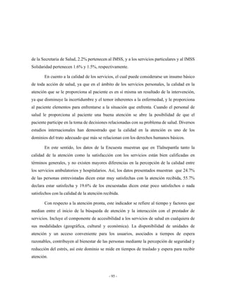 de la Secretaria de Salud, 2.2% pertenecen al IMSS, y a los servicios particulares y al IMSS
Solidaridad pertenecen 1.6% y 1.5%, respectivamente.

       En cuento a la calidad de los servicios, el cual puede considerarse un insumo básico
de toda acción de salud, ya que en el ámbito de los servicios personales, la calidad en la
atención que se le proporciona al paciente es en sí misma un resultado de la intervención,
ya que disminuye la incertidumbre y el temor inherentes a la enfermedad, y le proporciona
al paciente elementos para enfrentarse a la situación que enfrenta. Cuando el personal de
salud le proporciona al paciente una buena atención se abre la posibilidad de que el
paciente participe en la toma de decisiones relacionadas con su problema de salud. Diversos
estudios internacionales han demostrado que la calidad en la atención es uno de los
dominios del trato adecuado que más se relacionan con los derechos humanos básicos.

       En este sentido, los datos de la Encuesta muestran que en Tlalnepantla tanto la
calidad de la atención como la satisfacción con los servicios están bien calificadas en
términos generales, y no existen mayores diferencias en la percepción de la calidad entre
los servicios ambulatorios y hospitalarios. Así, los datos presentados muestran que 24.7%
de las personas entrevistadas dicen estar muy satisfechas con la atención recibida, 55.7%
declara estar satisfecha y 19.6% de los encuestadas dicen estar poco satisfechos o nada
satisfechos con la calidad de la atención recibida.

       Con respecto a la atención pronta, este indicador se refiere al tiempo y factores que
median entre el inicio de la búsqueda de atención y la interacción con el prestador de
servicios. Incluye el componente de accesibilidad a los servicios de salud en cualquiera de
sus modalidades (geográfica, cultural y económica). La disponibilidad de unidades de
atención y un acceso conveniente para los usuarios, asociados a tiempos de espera
razonables, contribuyen al bienestar de las personas mediante la percepción de seguridad y
reducción del estrés, así este dominio se mide en tiempos de traslado y espera para recibir
atención.



                                             - 95 -
 