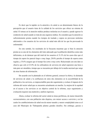 Es decir que la rapidez en la atención a la salud es un determinante básico de la
percepción que el usuario tiene de la calidad de los servicios que ofrece un sistema de
salud. El retraso en la atención médica produce molestias en el usuario y puede agravar la
condición de salud cuando se trata de una urgencia médica. Se considera que la atención es
suficientemente pronta cuando los tiempos de traslado y espera no provocan molestias
adicionales a los usuarios de los servicios de salud más allá de los que ha provocado la
enfermedad.

       En este sentido, los resultados de la Encuesta muestran que si bien la atención
pronta no es uno de los elementos del trato adecuado que la población identifica como más
deficientes, es de destacar que del total de los usuarios el 31.3% de los casos dice que el
tiempo de espera les pareció largo o muy largo, 28.0% percibe el tiempo de espera como
regular, y 35.6% asegura que el tiempo fue corto o muy corto. Relacionado con este dato se
observa que solo el 21.0% de los utilizadores de servicios de salud esperaron una hora o
más para ser atendidos, tiempo que se encuentra por debajo de la media nacional que surge
de otras fuentes de información.

       De acuerdo con lo planteado en el informe general, conocer la oferta y la demanda
de servicios de salud y la confluencia de estos dos elementos en la accesibilidad de la
población a los servicios, es imprescindible para dar seguimiento y evaluar el impacto de la
reforma del sector salud que se encuentra actualmente en marcha. La mejora de la equidad
en el acceso a los servicios es un objetivo central de la reforma, cuyo seguimiento y
evaluación requiere una medición y análisis rigurosos.

       Ahora, evaluar la reforma del sector salud en áreas periféricas, de menor desarrollo
socioeconómico, con una población más dispersa, con menor acceso a servicios y en las
cuales los establecimientos de salud son de menor tamaño y menor complejidad como es el
caso del Municipio de Tlalnepantla plantea grandes desafíos. Sin embargo, gracias a




                                           - 96 -
 