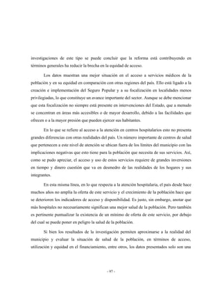 investigaciones de este tipo se puede concluir que la reforma está contribuyendo en
términos generales ha reducir la brecha en la equidad de acceso.

       Los datos muestran una mejor situación en el acceso a servicios médicos de la
población y en su equidad en comparación con otras regiones del país. Ello está ligado a la
creación e implementación del Seguro Popular y a su focalización en localidades menos
privilegiadas, lo que constituye un avance importante del sector. Aunque se debe mencionar
que esta focalización no siempre está presente en intervenciones del Estado, que a menudo
se concentran en áreas más accesibles o de mayor desarrollo, debido a las facilidades que
ofrecen o a la mayor presión que pueden ejercer sus habitantes.

       En lo que se refiere al acceso a la atención en centros hospitalarios esto no presenta
grandes diferencias con otras realidades del país. Un número importante de centros de salud
que pertenecen a este nivel de atención se ubican fuera de los límites del municipio con las
implicaciones negativas que esto tiene para la población que necesita de sus servicios. Así,
como se pudo apreciar, el acceso y uso de estos servicios requiere de grandes inversiones
en tiempo y dinero cuestión que va en desmedro de las realidades de los hogares y sus
integrantes.

       En esta misma línea, en lo que respecta a la atención hospitalaria, el país desde hace
muchos años no amplía la oferta de este servicio y el crecimiento de la población hace que
se deterioren los indicadores de acceso y disponibilidad. Es justo, sin embargo, anotar que
más hospitales no necesariamente significan una mejor salud de la población. Pero también
es pertinente puntualizar la existencia de un mínimo de oferta de este servicio, por debajo
del cual se puede poner en peligro la salud de la población.

       Si bien los resultados de la investigación permiten aproximarse a la realidad del
municipio y evaluar la situación de salud de la población, en términos de acceso,
utilización y equidad en el financiamiento, entre otros, los datos presentados solo son una




                                            - 97 -
 