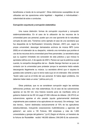 10 
beneficiarse a través de la corrupción”. Otras distinciones susceptibles de ser utilizadas son las oposiciones entre legalidad – ilegalidad, o individualidad - colectividad de actos o conductas. 
Corrupción coyuntural y corrupción sistemática 
Una nueva distinción: formas de corrupción coyuntural y corrupción sistémica/sistemática. En el caso de la utilización de los recursos de la universidad para uso personal, puede que uno sea ignorante de la naturaleza corrupta de este acto. Tomemos como ejemplo el caso de una secretaria que fue despedida de la Northwestern University (Hansen, 2001) por, según la propia universidad, descargar demasiados archivos de música MP3 (unos 2000) en el ordenador de su despacho, violando una normativa que prohibe el uso de los recursos de la universidad para fines personales. La secretaria adujo que su superior inmediato era conocedor de esta práctica y que incluso la aprobaba (iafrica.com, 4 de agosto de 2001). Parece ser que la polémica surgió cuando, la compañía discográfica del ex - Beatle George Harrison se puso en contacto con la universidad para protestar porque la secretaria había estado descargando ilegalmente su música. La secretaria afirmó que ni siquiera le gustaba este cantante y que no tenía nada suyo en el ordenador. Ella comentó “Quién sabe cual es el límite del uso personal. Si había algún problema, me deberían haber dado un aviso.” (iafrica.com p.2) 
Otras prácticas, que no se consideran corrupción según las estrictas definiciones jurídicas, son más sistemáticas. Es el caso de las subvenciones agrarias en los EE UU. Una historia reciente pone de manifiesto cómo el gobierno federal de los EE UU pagó 27.000 millones de dólares (30.375 €) en subvenciones agrarias el año pasado (ayuda gubernamental destinada originalmente para sostener a los agricultores sin recursos). Sin embargo, “casi dos tercios... fueron destinados exclusivamente al 10% de los agricultores estadounidenses, incluyendo corporaciones multimillonarias y agencias del gobierno”, así como a “20 Fortune, 500 empresas y más de 1.200 universidades y granjas del gobierno.” (p.A1) Según el informe, un heredero de la fortuna de Rockefeller recibió 146.000 dólares (164.248 €) de subvención.  