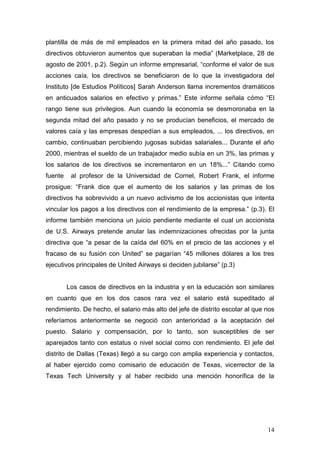 14 
plantilla de más de mil empleados en la primera mitad del año pasado, los directivos obtuvieron aumentos que superaban la media” (Marketplace, 28 de agosto de 2001, p.2). Según un informe empresarial, “conforme el valor de sus acciones caía, los directivos se beneficiaron de lo que la investigadora del Instituto [de Estudios Políticos] Sarah Anderson llama incrementos dramáticos en anticuados salarios en efectivo y primas.” Este informe señala cómo “El rango tiene sus privilegios. Aun cuando la economía se desmoronaba en la segunda mitad del año pasado y no se producían beneficios, el mercado de valores caía y las empresas despedían a sus empleados, ... los directivos, en cambio, continuaban percibiendo jugosas subidas salariales... Durante el año 2000, mientras el sueldo de un trabajador medio subía en un 3%, las primas y los salarios de los directivos se incrementaron en un 18%...” Citando como fuente al profesor de la Universidad de Cornel, Robert Frank, el informe prosigue: “Frank dice que el aumento de los salarios y las primas de los directivos ha sobrevivido a un nuevo activismo de los accionistas que intenta vincular los pagos a los directivos con el rendimiento de la empresa.” (p.3). El informe también menciona un juicio pendiente mediante el cual un accionista de U.S. Airways pretende anular las indemnizaciones ofrecidas por la junta directiva que “a pesar de la caída del 60% en el precio de las acciones y el fracaso de su fusión con United” se pagarían “45 millones dólares a los tres ejecutivos principales de United Airways si deciden jubilarse” (p.3) 
Los casos de directivos en la industria y en la educación son similares en cuanto que en los dos casos rara vez el salario está supeditado al rendimiento. De hecho, el salario más alto del jefe de distrito escolar al que nos referíamos anteriormente se negoció con anterioridad a la aceptación del puesto. Salario y compensación, por lo tanto, son susceptibles de ser aparejados tanto con estatus o nivel social como con rendimiento. El jefe del distrito de Dallas (Texas) llegó a su cargo con amplia experiencia y contactos, al haber ejercido como comisario de educación de Texas, vicerrector de la Texas Tech University y al haber recibido una mención honorífica de la  