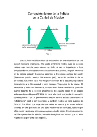 4 
Fig. 1. 
Mi ex-cuñado recibió un título de ortodoncista en una universidad de una ciudad mexicana importante. (He usado el término recibir, pues es la única palabra que describe cómo obtuvo su título, al ser un importante y firme simpatizante del presidente de la Asociación de Estudiantes, de gran influencia en la política estatal.) Conforme ascendió la trayectoria política del patrón (libremente, patrón, mentor; literalmente, jefe), ascendió también la de mi ex-cuñado. En primer lugar fue designado director de la escuela preparatoria dependiente a la Universidad y poco después Vicerrector de la misma. Mi ex-esposa y todos sus hermanos, excepto uno, fueron nombrados parte del cuerpo docente de la escuela preparatoria. En aquella época mi ex-esposa vivía conmigo en Oregon (EE UU). No hace falta decir que jamás vio un sueldo por este puesto. Tras un período como director de esta escuela preparatoria, el “ortodoncista” pasó a ser Vicerrector y también recibió un título superior de derecho. Lo último que supe de este señor es que él y su mujer estaban viviendo en una gran casa de una zona residencial de la ciudad, rodeada por altos muros y protegida por guardaespaldas, donde, según él mismo presumía, recibía a generales del ejército, tratando de registrar sus armas, que no tenía registradas (y por tanto eran ilegales). 
 