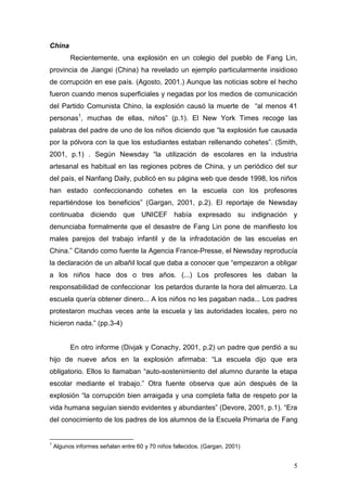 5 
China 
Recientemente, una explosión en un colegio del pueblo de Fang Lin, provincia de Jiangxi (China) ha revelado un ejemplo particularmente insidioso de corrupción en ese país. (Agosto, 2001.) Aunque las noticias sobre el hecho fueron cuando menos superficiales y negadas por los medios de comunicación del Partido Comunista Chino, la explosión causó la muerte de “al menos 41 personas1, muchas de ellas, niños” (p.1). El New York Times recoge las palabras del padre de uno de los niños diciendo que “la explosión fue causada por la pólvora con la que los estudiantes estaban rellenando cohetes”. (Smith, 2001, p.1) . Según Newsday “la utilización de escolares en la industria artesanal es habitual en las regiones pobres de China, y un periódico del sur del país, el Nanfang Daily, publicó en su página web que desde 1998, los niños han estado confeccionando cohetes en la escuela con los profesores repartiéndose los beneficios” (Gargan, 2001, p.2). El reportaje de Newsday continuaba diciendo que UNICEF había expresado su indignación y denunciaba formalmente que el desastre de Fang Lin pone de manifiesto los males parejos del trabajo infantil y de la infradotación de las escuelas en China.” Citando como fuente la Agencia France-Presse, el Newsday reproducía la declaración de un albañil local que daba a conocer que “empezaron a obligar a los niños hace dos o tres años. (...) Los profesores les daban la responsabilidad de confeccionar los petardos durante la hora del almuerzo. La escuela quería obtener dinero... A los niños no les pagaban nada... Los padres protestaron muchas veces ante la escuela y las autoridades locales, pero no hicieron nada.” (pp.3-4) 
En otro informe (Divjak y Conachy, 2001, p.2) un padre que perdió a su hijo de nueve años en la explosión afirmaba: “La escuela dijo que era obligatorio. Ellos lo llamaban “auto-sostenimiento del alumno durante la etapa escolar mediante el trabajo.” Otra fuente observa que aún después de la explosión “la corrupción bien arraigada y una completa falta de respeto por la vida humana seguían siendo evidentes y abundantes” (Devore, 2001, p.1). “Era del conocimiento de los padres de los alumnos de la Escuela Primaria de Fang 
1 Algunos informes señalan entre 60 y 70 niños fallecidos. (Gargan, 2001)  
