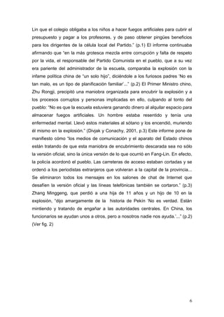 6 
Lin que el colegio obligaba a los niños a hacer fuegos artificiales para cubrir el presupuesto y pagar a los profesores, y de paso obtener pingües beneficios para los dirigentes de la célula local del Partido.” (p.1) El informe continuaba afirmando que “en la más grotesca mezcla entre corrupción y falta de respeto por la vida, el responsable del Partido Comunista en el pueblo, que a su vez era pariente del administrador de la escuela, comparaba la explosión con la infame política china de “un solo hijo”, diciéndole a los furiosos padres ‘No es tan malo, es un tipo de planificación familiar’...” (p.2) El Primer Ministro chino, Zhu Rongji, precipitó una maniobra organizada para encubrir la explosión y a los procesos corruptos y personas implicadas en ello, culpando al tonto del pueblo: “No es que la escuela estuviera ganando dinero al alquilar espacio para almacenar fuegos artificiales. Un hombre estaba resentido y tenía una enfermedad mental. Llevó estos materiales al sótano y los encendió, muriendo él mismo en la explosión.” (Divjak y Conachy, 2001, p.3) Este informe pone de manifiesto cómo “los medios de comunicación y el aparato del Estado chinos están tratando de que esta maniobra de encubrimiento descarada sea no sólo la versión oficial, sino la única versión de lo que ocurrió en Fang-Lin. En efecto, la policía acordonó el pueblo. Las carreteras de acceso estaban cortadas y se ordenó a los periodistas extranjeros que volvieran a la capital de la provincia... Se eliminaron todos los mensajes en los salones de chat de Internet que desafíen la versión oficial y las líneas telefónicas también se cortaron.” (p.3) Zhang Minggeng, que perdió a una hija de 11 años y un hijo de 10 en la explosión, “dijo amargamente de la historia de Pekín ‘No es verdad. Están mintiendo y tratando de engañar a las autoridades centrales. En China, los funcionarios se ayudan unos a otros, pero a nosotros nadie nos ayuda.’...” (p.2) (Ver fig. 2)  