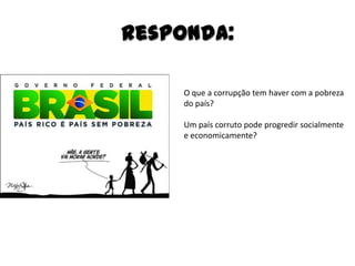 Responda:

     O que a corrupção tem haver com a pobreza
     do país?

     Um país corruto pode progredir socialmente
     e economicamente?
 