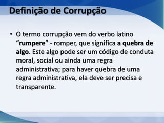 Definição de Corrupção

• O termo corrupção vem do verbo latino
  “rumpere” - romper, que significa a quebra de
  algo. Este algo pode ser um código de conduta
  moral, social ou ainda uma regra
  administrativa; para haver quebra de uma
  regra administrativa, ela deve ser precisa e
  transparente.
 