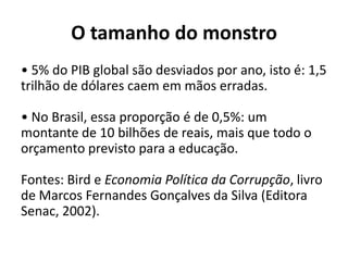 O tamanho do monstro
• 5% do PIB global são desviados por ano, isto é: 1,5
trilhão de dólares caem em mãos erradas.

• No Brasil, essa proporção é de 0,5%: um
montante de 10 bilhões de reais, mais que todo o
orçamento previsto para a educação.

Fontes: Bird e Economia Política da Corrupção, livro
de Marcos Fernandes Gonçalves da Silva (Editora
Senac, 2002).
 