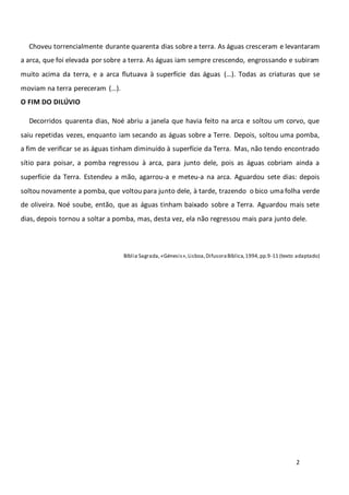 2
Choveu torrencialmente durante quarenta dias sobrea terra. As águas cresceram e levantaram
a arca, que foi elevada por sobre a terra. As águas iam sempre crescendo, engrossando e subiram
muito acima da terra, e a arca flutuava à superfície das águas (…). Todas as criaturas que se
moviam na terra pereceram (…).
O FIM DO DILÚVIO
Decorridos quarenta dias, Noé abriu a janela que havia feito na arca e soltou um corvo, que
saiu repetidas vezes, enquanto iam secando as águas sobre a Terre. Depois, soltou uma pomba,
a fim de verificar se as águas tinham diminuído à superfície da Terra. Mas, não tendo encontrado
sítio para poisar, a pomba regressou à arca, para junto dele, pois as águas cobriam ainda a
superfície da Terra. Estendeu a mão, agarrou-a e meteu-a na arca. Aguardou sete dias: depois
soltou novamente a pomba, que voltou para junto dele, à tarde, trazendo o bico uma folha verde
de oliveira. Noé soube, então, que as águas tinham baixado sobre a Terra. Aguardou mais sete
dias, depois tornou a soltar a pomba, mas, desta vez, ela não regressou mais para junto dele.
Bíblia Sagrada, «Génesis»,Lisboa,DifusoraBíblica,1994,pp.9-11 (texto adaptado)
 