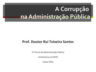 A Corrupção
na Administração Pública

Prof. Doutor Rui Teixeira Santos
1º Forum da Administração Pública
Conferência no ISCPS
Lisboa 2012

 
