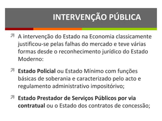 INTERVENÇÃO PÚBLICA
 A intervenção do Estado na Economia classicamente

justificou-se pelas falhas do mercado e teve várias
formas desde o reconhecimento jurídico do Estado
Moderno:

 Estado Policial ou Estado Mínimo com funções

básicas de soberania e caracterizado pelo acto e
regulamento administrativo impositórivo;

 Estado Prestador de Serviços Públicos por via

contratual ou o Estado dos contratos de concessão;

 