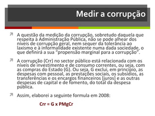 Medir a corrupção
 A questão da medição da corrupção, sobretudo daquela que

respeita à Administração Pública, não se pode alhear dos
níveis de corrupção geral, nem sequer da tolerância ao
laxismo e à informalidade existente numa dada sociedade, o
que definirá a sua “propensão marginal para a corrupção”.

 A corrupção (Crr) no sector público está relacionada com os

níveis de investimento e de consumo correntes, ou seja, com
as compras do Estado (G). Ou seja, G exclui, em princípio, as
despesas com pessoal, as prestações sociais, os subsídios, as
transferências e os encargos financeiros [juros] e as outras
despesas de capital e de fomento, do total da despesa
pública.

 Assim, elaborei a seguinte formula em 2008:

Crr = G x PMgCr

 