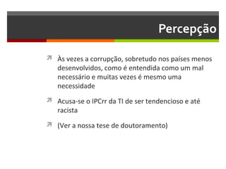 Percepção
 Às vezes a corrupção, sobretudo nos países menos

desenvolvidos, como é entendida como um mal
necessário e muitas vezes é mesmo uma
necessidade

 Acusa-se o IPCrr da TI de ser tendencioso e até

racista

 (Ver a nossa tese de doutoramento)

 