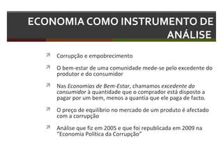 ECONOMIA COMO INSTRUMENTO DE
ANÁLISE
 Corrupção e empobrecimento
 O bem-estar de uma comunidade mede-se pelo excedente do

produtor e do consumidor

 Nas Economias de Bem-Estar, chamamos excedente do

consumidor à quantidade que o comprador está disposto a
pagar por um bem, menos a quantia que ele paga de facto.

 O preço de equilíbrio no mercado de um produto é afectado

com a corrupção

 Análise que fiz em 2005 e que foi republicada em 2009 na

“Economia Política da Corrupção”

 