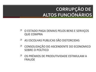 CORRUPÇÃO DE
ALTOS FUNCIÓNÁRIOS
 O ESTADO PAGA DEMAIS PELOS BENS E SERVIÇOS

QUE COMPRA

 AS ESCOLHAS PUBLICAS SÃO DISTORCIDAS
 CONSOLIDAÇÃO DO ASCENDENTE DO ECONOMICO

SOBRE O POLÍTICO

 OS PRÉMIOS DE PRODUTIVIDADE ESTIMULAM A

FRAUDE

 