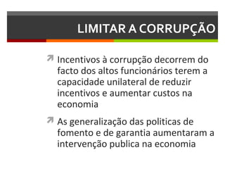 LIMITAR A CORRUPÇÃO
 Incentivos à corrupção decorrem do

facto dos altos funcionários terem a
capacidade unilateral de reduzir
incentivos e aumentar custos na
economia

 As generalização das politicas de

fomento e de garantia aumentaram a
intervenção publica na economia

 
