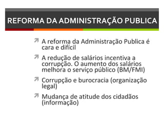REFORMA DA ADMINISTRAÇÃO PUBLICA
 A reforma da Administração Publica é

cara e difícil
 A redução de salários incentiva a
corrupção. O aumento dos salários
melhora o serviço público (BM/FMI)
 Corrupção e burocracia (organização
legal)
 Mudança de atitude dos cidadãos
(informação)

 