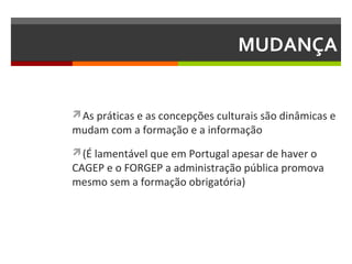 MUDANÇA

As práticas e as concepções culturais são dinâmicas e

mudam com a formação e a informação

(É lamentável que em Portugal apesar de haver o

CAGEP e o FORGEP a administração pública promova
mesmo sem a formação obrigatória)

 