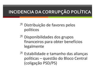INCIDENCIA DA CORRUPÇÃO POLÍTICA
 Distribuição de favores pelos

políticos

 Disponibilidades dos grupos

financeiros para obter benefícios
legalmente

 Estabilidade e tamanho das alianças

políticas – questão do Bloco Central
(coligação PSD/PS)

 
