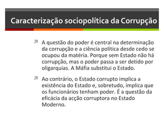 Caracterização sociopolítica da Corrupção
 A questão do poder é central na determinação

da corrupção e a ciência política desde cedo se
ocupou da matéria. Porque sem Estado não há
corrupção, mas o poder passa a ser detido por
oligarquias. A Máfia substitui o Estado.

 Ao contrário, o Estado corrupto implica a

existência do Estado e, sobretudo, implica que
os funcionários tenham poder. É a questão da
eficácia da acção corruptora no Estado
Moderno.

 