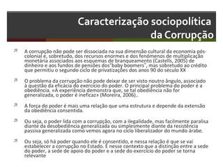 Caracterização sociopolítica
da Corrupção


A corrupção não pode ser dissociada na sua dimensão cultural da economia póscolonial e, sobretudo, dos recursos enormes e dos fenómenos de multiplicação
monetária associados aos esquemas de branqueamento (Castells, 2005) de
dinheiro e aos fundos de pensões dos“baby boomers”, mas sobretudo ao crédito
que permitiu o segundo ciclo de privatizações dos anos 90 do século XX



O problema da corrupção não pode deixar de ser visto noutro ângulo, associado
à questão da eficácia do exercício do poder. O principal problema do poder é a
obediência. «A experiência demonstra que, se tal obediência não for
generalizada, o poder é ineficaz» (Moreira, 2006)..



A força do poder é mais uma relação que uma estrutura e depende da extensão
da obediência consentida.



Ou seja, o poder lida com a corrupção, com a ilegalidade, mas facilmente paralisa
diante da desobediência generalizada ou simplesmente diante da resistência
passiva generalizada como vemos agora no ciclo liberalizador do mundo árabe.



Ou seja, só há poder quando ele é consentido, e nessa relação é que se vai
estabelecer a corrupção no Estado. É nesse contexto que a distinção entre a sede
do poder, a sede de apoio do poder e a sede do exercício do poder se torna
relevante

 