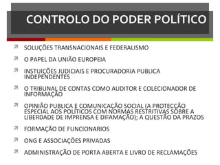 CONTROLO DO PODER POLÍTICO
 SOLUÇÕES TRANSNACIONAIS E FEDERALISMO
 O PAPEL DA UNIÃO EUROPEIA
 INSTUIÇÕES JUDICIAIS E PROCURADORIA PUBLICA

INDEPENDENTES

 O TRIBUNAL DE CONTAS COMO AUDITOR E COLECIONADOR DE

INFORMAÇÃO

 OPINIÃO PUBLICA E COMUNICAÇÃO SOCIAL (A PROTECÇÃO

ESPECIAL AOS POLÍTICOS COM NORMAS RESTRITIVAS SOBRE A
LIBERDADE DE IMPRENSA E DIFAMAÇÃO); A QUESTÃO DA PRAZOS

 FORMAÇÃO DE FUNCIONARIOS
 ONG E ASSOCIAÇÕES PRIVADAS
 ADMINISTRAÇÃO DE PORTA ABERTA E LIVRO DE RECLAMAÇÕES

 