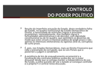 CONTROLO
DO PODER POLÍTICO


Resulta da imperfeita actuação do Estado, desta verdadeira falha
do Estado, no quadro institucional do Estado Democrático de
Direito, a necessidade de restrições [regras e princípios
orçamentais, nomeadamente, mas também regras e
formalidades administrativas e de decisão], com dignidade
constitucional ou de lei-quadro, que controlem os governos de
modo que estes sirvam o interesse público de longo prazo e não
apenas os interesses eleitoralistas ou egoístas [leia-se, corruptos]
de curto prazo.



É, pois, nos Estados Democráticos, mais ao Direito Financeiro que
cabe a prevenção da corrupção, que às Leis Penais que à
posteriori a julgam e condenam.



A existência de leis de enquadramento orçamental e a
fiscalização dos contratos públicos acaba por ser o maior
dissuasor desde que se consiga manter a independência do juiz.
No fundo, a velha questão de «Se o Estado se consegue controlar
a si próprio?» é central nesta discussão.

 