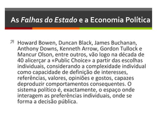 As Falhas do Estado e a Economia Política
 Howard Bowen, Duncan Black, James Buchanan,

Anthony Downs, Kenneth Arrow, Gordon Tullock e
Mancur Olson, entre outros, vão logo na década de
40 alicerçar a «Public Choice» a partir das escolhas
individuais, considerando a complexidade individual
como capacidade de definição de interesses,
referências, valores, opiniões e gostos, capazes
deproduzir comportamentos consequentes. O
sistema político é, exactamente, o espaço onde
interagem as preferências individuais, onde se
forma a decisão pública.

 