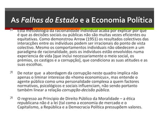 As Falhas do Estado e a Economia Política
 Esta metodologia da racionalidade individual acaba por explicar por que

é que as decisões sociais ou públicas não são muitas vezes eficientes ou
equitativas. Como demonstrou Arrow (1951) os resultados colectivos das
interacções entre os indivíduos podem ser irracionais do ponto de vista
colectivo. Mesmo os comportamentos individuais não obedecem a um
paradigma de racionalidade, pois os indivíduos estão envolvidos numa
experiencia de vida [que inclui necessariamente o meio social, os
prémios, os castigos e a corrupção], que condiciona as suas atitudes e as
suas escolhas.

 De notar que a abordagem da corrupção neste quadro implica não

apenas o liminar interesse do «homo economicus», mas entende o
agente público como uma personalidade complexa a quem factores
normativos, psicológicos e sociais influenciam, não sendo portanto
também linear a relação corrupção-decisão pública.

 O regresso ao Principio de Direito Público da Moralidade – a ética

republicana não é a lei (tal como a economia de mercado e o
Capitalismo, a República e a Democracia Política pressupõem valores.

 