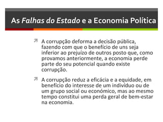As Falhas do Estado e a Economia Política
 A corrupção deforma a decisão pública,

fazendo com que o benefício de uns seja
inferior ao prejuízo de outros posto que, como
provamos anteriormente, a economia perde
parte do seu potencial quando existe
corrupção.

 A corrupção reduz a eficácia e a equidade, em

benefício do interesse de um indivíduo ou de
um grupo social ou económico, mas ao mesmo
tempo constitui uma perda geral de bem-estar
na economia.

 