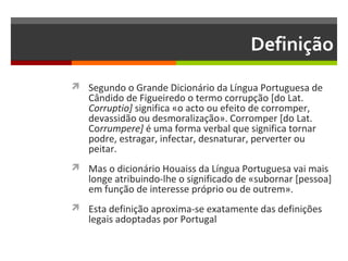 Definição
 Segundo o Grande Dicionário da Língua Portuguesa de

Cândido de Figueiredo o termo corrupção [do Lat.
Corruptio] significa «o acto ou efeito de corromper,
devassidão ou desmoralização». Corromper [do Lat.
Corrumpere] é uma forma verbal que significa tornar
podre, estragar, infectar, desnaturar, perverter ou
peitar.

 Mas o dicionário Houaiss da Língua Portuguesa vai mais

longe atribuindo-lhe o significado de «subornar [pessoa]
em função de interesse próprio ou de outrem».

 Esta definição aproxima-se exatamente das definições

legais adoptadas por Portugal

 