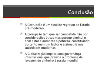 Conclusão
 A Corrupção é um sinal de regresso ao Estado

pré-moderno.

 A corrupção tem que ser combatida não por

considerações éticas mas porque diminui o
bem estar e aumenta a pobreza, constituindo
portanto mais um factor e assimetria nas
sociedades modernas.

 A Globalização implica uma governânça

internacional que previna o problema da
lavagem de dinheiro à escala mundial

 