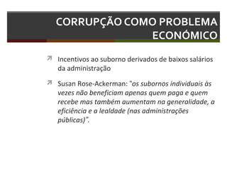 CORRUPÇÃO COMO PROBLEMA
ECONÓMICO
 Incentivos ao suborno derivados de baixos salários

da administração

 Susan Rose-Ackerman: “os subornos individuais às

vezes não beneficiam apenas quem paga e quem
recebe mas também aumentam na generalidade, a
eficiência e a lealdade (nas administrações
públicas)”.

 