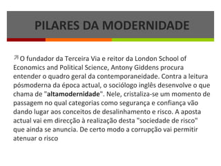 PILARES DA MODERNIDADE
O fundador da Terceira Via e reitor da London School of

Economics and Political Science, Antony Giddens procura
entender o quadro geral da contemporaneidade. Contra a leitura
pósmoderna da época actual, o sociólogo inglês desenvolve o que
chama de "altamodernidade". Nele, cristaliza-se um momento de
passagem no qual categorias como segurança e confiança vão
dando lugar aos conceitos de desalinhamento e risco. A aposta
actual vai em direcção à realização desta "sociedade de risco"
que ainda se anuncia. De certo modo a corrupção vai permitir
atenuar o risco

 