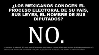 ¿LOS MEXICANOS CONOCEN EL
PROCESO ELECTORAL DE SU PAÍS,
SUS LEYES, EL NOMBRE DE SUS
DIPUTADOS?
La investigación “El estado actual de la cultura política de los mexicanos” destaca, basada en la encuesta de Segob, que 65 por ciento del electorado tiene poco interés en la
política, 7 de cada 10 tiene un nulo conocimiento de la vida política del país y uno de cada dos están poco o nada satisfechos con la democracia en México.
 