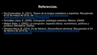 Referencias.
• De Covarrubias, S. (1611). Tesoro de la lengua castellana o española. Recuperado
el 25 de marzo de 2015, de https://archive.org/stream/tesoro
delalengua00covauoft#page/n3/mode/2up
• González Llaca, E. (2005). Corrupción: patología colectiva. México: UNAM.
• Malem Seña, J. (2002). La corrupción: aspectos éticos, económicos, políticos y
jurídicos. Barcelona: Gedisa.
• Olivares Nava, R. (2015, 23 de febrero). Desconfianza electoral. Recuperado el 24
de febrero de 2015 de http://www.lajornadadeoriente.com.mx/2015/02/
23/desconfianza-electoral/
 