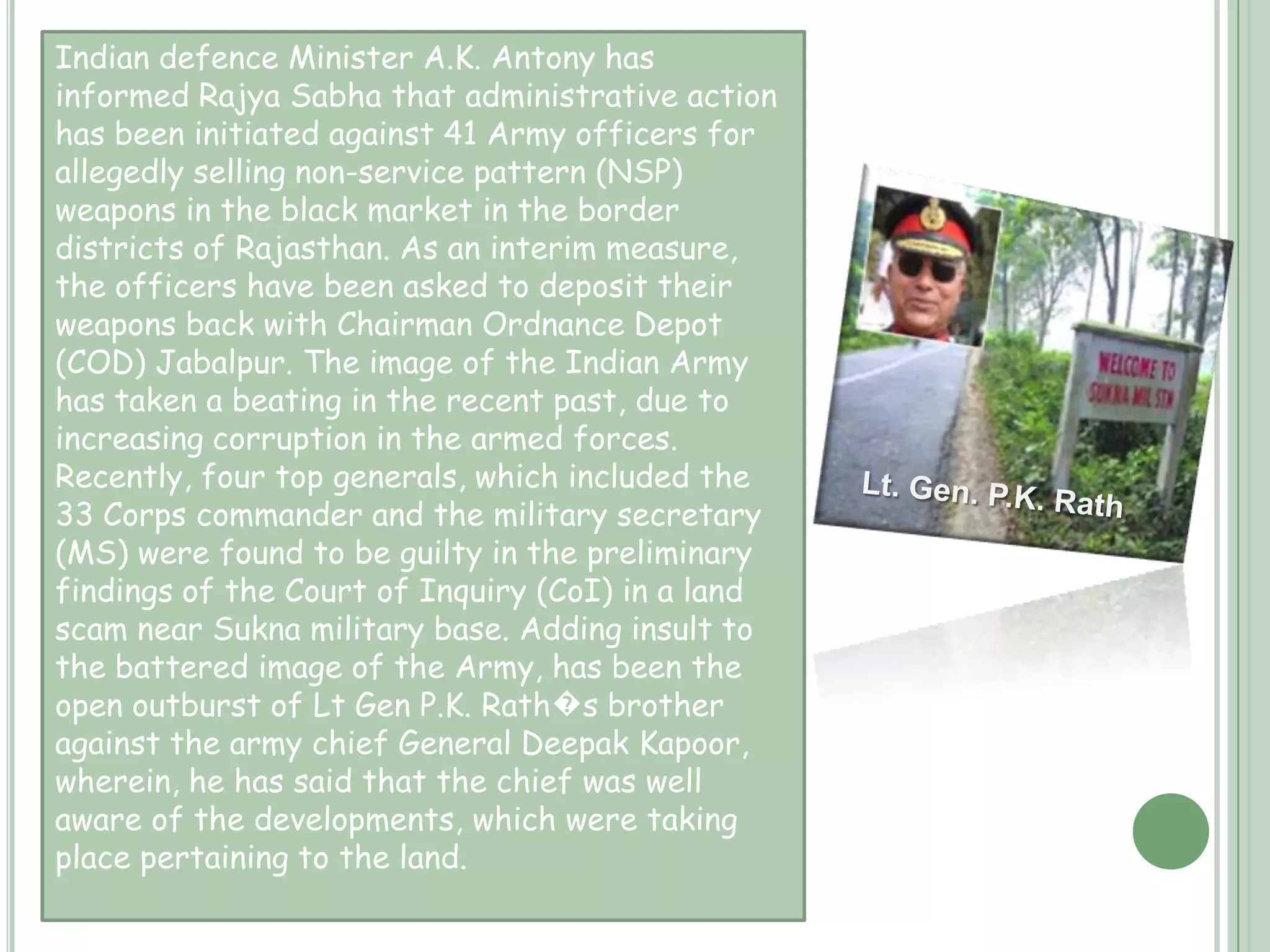 Armed forces…    The Indian Armed Forces have frequently witnessed corruption involving senior armed forces officers from the Indian Army, Indian Navy and Indian Air Force. Many officers have been caught for allegedly selling defence stores in the black market in the border districts of Indian states and territories. Recent sukhna land scandal involving four Indian Lieutenant Generals has shaken public faith in the country's growing military at a time when large sums are being spent on modernising the armed forces. . A string of eye-popping fraud cases has damaged the institution in recent years.The latest Adarsh land scam is another example of the nexus between the armed forces , bureaucracy and the politicians in the embezzlement of government property.